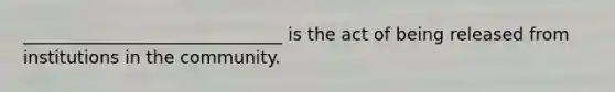 ______________________________ is the act of being released from institutions in the community.