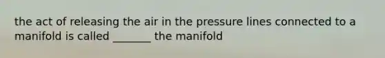 the act of releasing the air in the pressure lines connected to a manifold is called _______ the manifold