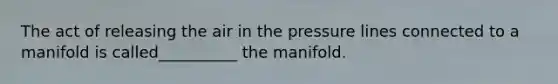 The act of releasing the air in the pressure lines connected to a manifold is called__________ the manifold.