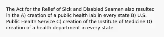 The Act for the Relief of Sick and Disabled Seamen also resulted in the A) creation of a public health lab in every state B) U.S. Public Health Service C) creation of the Institute of Medicine D) creation of a health department in every state