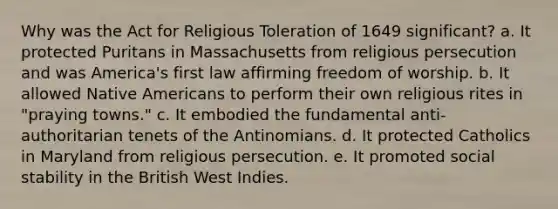 Why was the Act for Religious Toleration of 1649 significant? a. It protected Puritans in Massachusetts from religious persecution and was America's first law affirming freedom of worship. b. It allowed Native Americans to perform their own religious rites in "praying towns." c. It embodied the fundamental anti-authoritarian tenets of the Antinomians. d. It protected Catholics in Maryland from religious persecution. e. It promoted social stability in the British West Indies.