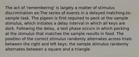 The act of 'remembering' is largely a matter of stimulus discrimination ex:The series of events in a delayed matching-to-sample task. The pigeon is first required to peck at the sample stimulus, which initiates a delay interval in which all keys are dark. Following the delay, a test phase occurs in which pecking at the stimulus that matches the sample results in food. The position of the correct stimulus randomly alternates across trials between the right and left keys; the sample stimulus randomly alternates between a square and a triangle