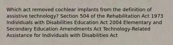 Which act removed cochlear implants from the definition of assistive technology? Section 504 of the Rehabilitation Act 1973 Individuals with Disabilities Education Act 2004 Elementary and Secondary Education Amendments Act Technology-Related Assistance for Individuals with Disabilities Act