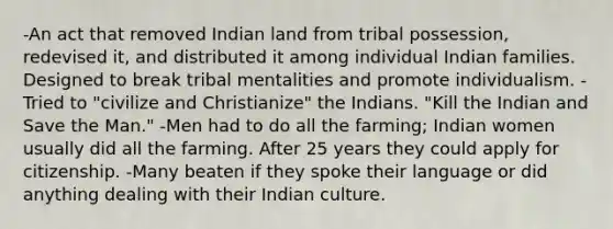 -An act that removed Indian land from tribal possession, redevised it, and distributed it among individual Indian families. Designed to break tribal mentalities and promote individualism. -Tried to "civilize and Christianize" the Indians. "Kill the Indian and Save the Man." -Men had to do all the farming; Indian women usually did all the farming. After 25 years they could apply for citizenship. -Many beaten if they spoke their language or did anything dealing with their Indian culture.