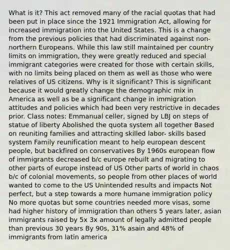 What is it? This act removed many of the racial quotas that had been put in place since the 1921 Immigration Act, allowing for increased immigration into the United States. This is a change from the previous policies that had discriminated against non-northern Europeans. While this law still maintained per country limits on immigration, they were greatly reduced and special immigrant categories were created for those with certain skills, with no limits being placed on them as well as those who were relatives of US citizens. Why is it significant? This is significant because it would greatly change the demographic mix in America as well as be a significant change in immigration attitudes and policies which had been very restrictive in decades prior. Class notes: Emmanual celler, signed by LBJ on steps of statue of liberty Abolished the quota system all together Based on reuniting families and attracting skilled labor- skills based system Family reunification meant to help european descent people, but backfired on conservatives By 1960s european flow of immigrants decreased b/c europe rebuilt and migrating to other parts of europe instead of US Other parts of world in chaos b/c of colonial movements, so people from other places of world wanted to come to the US Unintended results and impacts Not perfect, but a step towards a more humane immigration policy No more quotas but some countries needed more visas, some had higher history of immigration than others 5 years later, asian immigrants raised by 5x 3x amount of legally admitted people than previous 30 years By 90s, 31% asain and 48% of immigrants from latin america