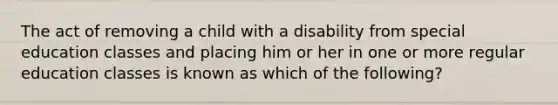 The act of removing a child with a disability from special education classes and placing him or her in one or more regular education classes is known as which of the following?