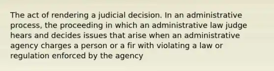 The act of rendering a judicial decision. In an administrative process, the proceeding in which an administrative law judge hears and decides issues that arise when an administrative agency charges a person or a fir with violating a law or regulation enforced by the agency