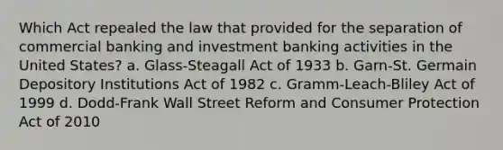 Which Act repealed the law that provided for the separation of commercial banking and investment banking activities in the United States? a. Glass-Steagall Act of 1933 b. Garn-St. Germain Depository Institutions Act of 1982 c. Gramm-Leach-Bliley Act of 1999 d. Dodd-Frank Wall Street Reform and Consumer Protection Act of 2010