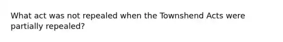 What act was not repealed when the Townshend Acts were partially repealed?