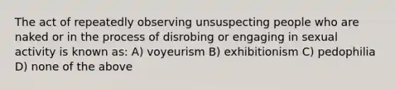 The act of repeatedly observing unsuspecting people who are naked or in the process of disrobing or engaging in sexual activity is known as: A) voyeurism B) exhibitionism C) pedophilia D) none of the above