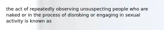 the act of repeatedly observing unsuspecting people who are naked or in the process of disrobing or engaging in sexual activity is known as