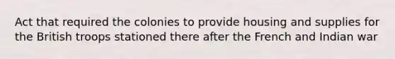 Act that required the colonies to provide housing and supplies for the British troops stationed there after the French and Indian war