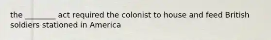 the ________ act required the colonist to house and feed British soldiers stationed in America