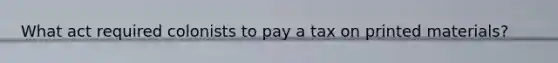 What act required colonists to pay a tax on printed materials?