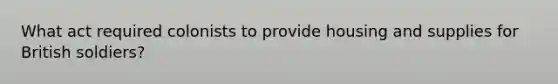 What act required colonists to provide housing and supplies for British soldiers?