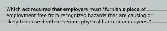 Which act required that employers must "furnish a place of employment free from recognized hazards that are causing or likely to cause death or serious physical harm to employees."