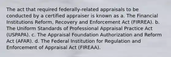 The act that required federally-related appraisals to be conducted by a certified appraiser is known as a. The Financial Institutions Reform, Recovery and Enforcement Act (FIRREA). b. The Uniform Standards of Professional Appraisal Practice Act (USPAPA). c. The Appraisal Foundation Authorization and Reform Act (AFAR). d. The Federal Institution for Regulation and Enforcement of Appraisal Act (FIREAA).