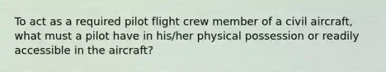 To act as a required pilot flight crew member of a civil aircraft, what must a pilot have in his/her physical possession or readily accessible in the aircraft?