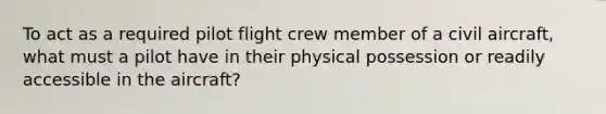 To act as a required pilot flight crew member of a civil aircraft, what must a pilot have in their physical possession or readily accessible in the aircraft?