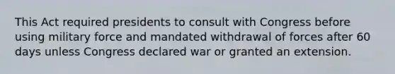 This Act required presidents to consult with Congress before using military force and mandated withdrawal of forces after 60 days unless Congress declared war or granted an extension.