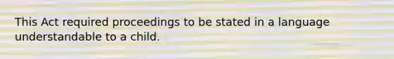 This Act required proceedings to be stated in a language understandable to a child.