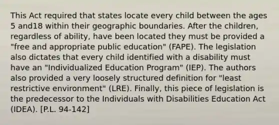 This Act required that states locate every child between the ages 5 and18 within their geographic boundaries. After the children, regardless of ability, have been located they must be provided a "free and appropriate public education" (FAPE). The legislation also dictates that every child identified with a disability must have an "Individualized Education Program" (IEP). The authors also provided a very loosely structured definition for "least restrictive environment" (LRE). Finally, this piece of legislation is the predecessor to the Individuals with Disabilities Education Act (IDEA). [P.L. 94-142]