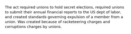 The act required unions to hold secret elections, required unions to submit their annual financial reports to the US dept of labor, and created standards governing expulsion of a member from a union. Was created because of racketeering charges and corruptions charges by unions.