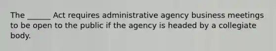 The ______ Act requires administrative agency business meetings to be open to the public if the agency is headed by a collegiate body.