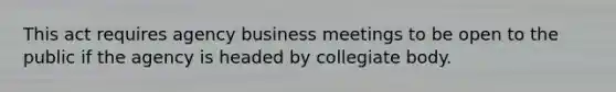 This act requires agency business meetings to be open to the public if the agency is headed by collegiate body.