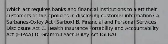 Which act requires banks and financial institutions to alert their customers of their policies in disclosing customer information? A. Sarbanes-Oxley Act (Sarbox) B. Financial and Personal Services Disclosure Act C. Health Insurance Portability and Accountability Act (HIPAA) D. Gramm-Leach-Bliley Act (GLBA)