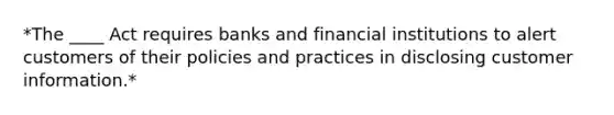 *The ____ Act requires banks and financial institutions to alert customers of their policies and practices in disclosing customer information.*