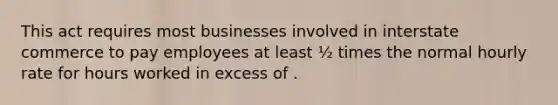 This act requires most businesses involved in interstate commerce to pay employees at least ½ times the normal hourly rate for hours worked in excess of .