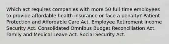 Which act requires companies with more 50 full-time employees to provide affordable health insurance or face a penalty? Patient Protection and Affordable Care Act. Employee Retirement Income Security Act. Consolidated Omnibus Budget Reconciliation Act. Family and Medical Leave Act. Social Security Act.