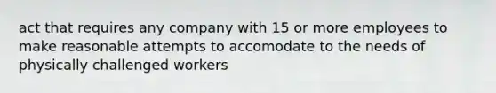 act that requires any company with 15 or more employees to make reasonable attempts to accomodate to the needs of physically challenged workers