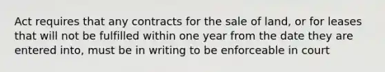 Act requires that any contracts for the sale of land, or for leases that will not be fulfilled within one year from the date they are entered into, must be in writing to be enforceable in court