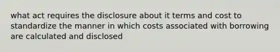 what act requires the disclosure about it terms and cost to standardize the manner in which costs associated with borrowing are calculated and disclosed