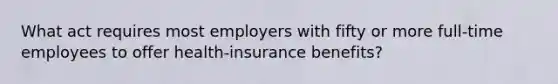 What act requires most employers with fifty or more full-time employees to offer health-insurance benefits?