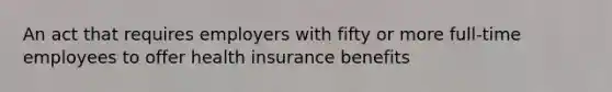 An act that requires employers with fifty or more full-time employees to offer health insurance benefits