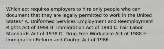 Which act requires employers to hire only people who can document that they are legally permitted to work in the United​ States? A. Uniformed Services Employment and Reemployment Rights Act of 1994 B. Immigration Act of 1990 C. Fair Labor Standards Act of 1938 D. ​Drug-Free Workplace Act of 1988 E. Immigration Reform and Control Act of 1986