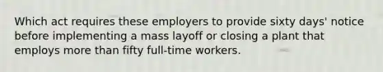 Which act requires these employers to provide sixty days' notice before implementing a mass layoff or closing a plant that employs more than fifty full-time workers.