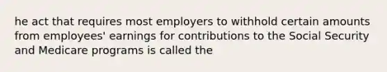 he act that requires most employers to withhold certain amounts from employees' earnings for contributions to the Social Security and Medicare programs is called the