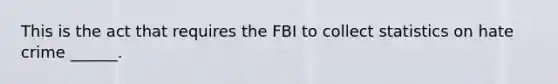 This is the act that requires the FBI to collect statistics on hate crime ______.