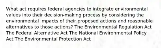 What act requires federal agencies to integrate environmental values into their decision-making process by considering the environmental impacts of their proposed actions and reasonable alternatives to those actions? The Environmental Regulation Act The Federal Alternative Act The National Environmental Policy Act The Environmental Protection Act