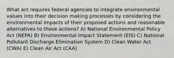 What act requires federal agencies to integrate environmental values into their decision making processes by considering the environmental impacts of their proposed actions and reasonable alternatives to those actions? A) National Environmental Policy Act (NEPA) B) Environmental Impact Statement (EIS) C) National Pollutant Discharge Elimination System D) Clean Water Act (CWA) E) Clean Air Act (CAA)