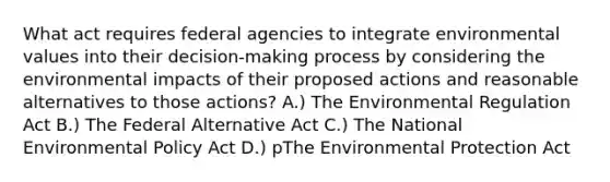 What act requires federal agencies to integrate environmental values into their decision-making process by considering the environmental impacts of their proposed actions and reasonable alternatives to those actions? A.) The Environmental Regulation Act B.) The Federal Alternative Act C.) The National Environmental Policy Act D.) pThe Environmental Protection Act