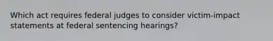 Which act requires federal judges to consider victim-impact statements at federal sentencing hearings?