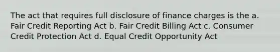 The act that requires full disclosure of finance charges is the a. Fair Credit Reporting Act b. Fair Credit Billing Act c. Consumer Credit Protection Act d. Equal Credit Opportunity Act