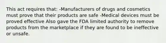 This act requires that: -Manufacturers of drugs and cosmetics must prove that their products are safe -Medical devices must be proved effective Also gave the FDA limited authority to remove products from the marketplace if they are found to be ineffective or unsafe.