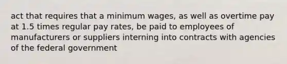 act that requires that a minimum wages, as well as overtime pay at 1.5 times regular pay rates, be paid to employees of manufacturers or suppliers interning into contracts with agencies of the federal government