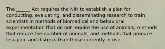 The ______ Act requires the NIH to establish a plan for conducting, evaluating, and disseminating research to train scientists in methods of biomedical and behavioral experimentation that do not require the use of animals, methods that reduce the number of animals, and methods that produce less pain and distress than those currently in use.